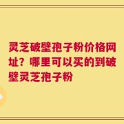 灵芝破壁孢子粉价格网址？哪里可以买的到破壁灵芝孢子粉