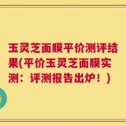 玉灵芝面膜平价测评结果(平价玉灵芝面膜实测：评测报告出炉！)