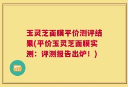 玉灵芝面膜平价测评结果(平价玉灵芝面膜实测：评测报告出炉！)
