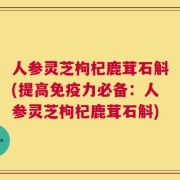 人参灵芝枸杞鹿茸石斛(提高免疫力必备：人参灵芝枸杞鹿茸石斛)