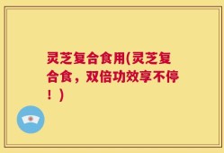 灵芝复合食用(灵芝复合食，双倍功效享不停！)