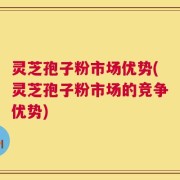 灵芝孢子粉市场优势(灵芝孢子粉市场的竞争优势)