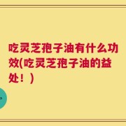 吃灵芝孢子油有什么功效(吃灵芝孢子油的益处！)