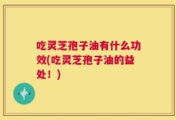 吃灵芝孢子油有什么功效(吃灵芝孢子油的益处！)