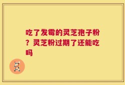 吃了发霉的灵芝孢子粉？灵芝粉过期了还能吃吗