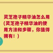 灵芝孢子精华油怎么用(灵芝孢子精华油的使用方法和步骤，你值得拥有！)