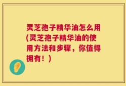 灵芝孢子精华油怎么用(灵芝孢子精华油的使用方法和步骤，你值得拥有！)