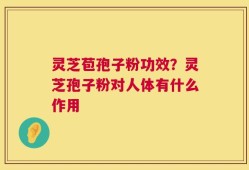 灵芝苞孢子粉功效？灵芝孢子粉对人体有什么作用