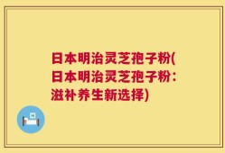 日本明治灵芝孢子粉(日本明治灵芝孢子粉：滋补养生新选择)