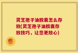灵芝孢子油胶囊怎么存放(灵芝孢子油胶囊存放技巧，让您更放心)