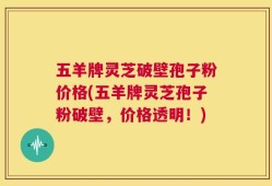 五羊牌灵芝破壁孢子粉价格(五羊牌灵芝孢子粉破壁，价格透明！)