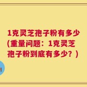 1克灵芝孢子粉有多少(重量问题：1克灵芝孢子粉到底有多少？)