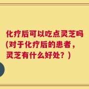 化疗后可以吃点灵芝吗(对于化疗后的患者，灵芝有什么好处？)