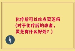 化疗后可以吃点灵芝吗(对于化疗后的患者，灵芝有什么好处？)