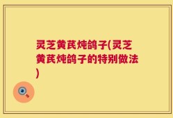 灵芝黄芪炖鸽子(灵芝黄芪炖鸽子的特别做法)