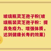 玻璃瓶灵芝孢子粉(玻璃瓶装灵芝孢子粉：提高免疫力、增强体质，达到健康长寿的效果)