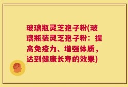 玻璃瓶灵芝孢子粉(玻璃瓶装灵芝孢子粉：提高免疫力、增强体质，达到健康长寿的效果)