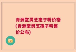 青源堂灵芝孢子粉价格(青源堂灵芝孢子粉售价公布)