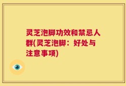灵芝泡脚功效和禁忌人群(灵芝泡脚：好处与注意事项)