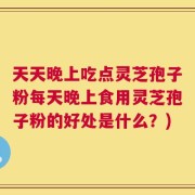 天天晚上吃点灵芝孢子粉每天晚上食用灵芝孢子粉的好处是什么？)