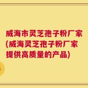 威海市灵芝孢子粉厂家(威海灵芝孢子粉厂家提供高质量的产品)