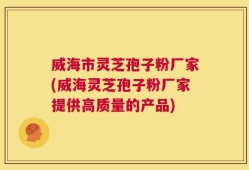 威海市灵芝孢子粉厂家(威海灵芝孢子粉厂家提供高质量的产品)