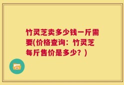 竹灵芝卖多少钱一斤需要(价格查询：竹灵芝每斤售价是多少？)