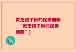 灵芝孢子粉的保质期限_“灵芝孢子粉的保存期限”)