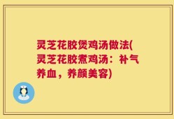 灵芝花胶煲鸡汤做法(灵芝花胶煮鸡汤：补气养血，养颜美容)