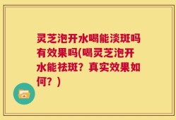 灵芝泡开水喝能淡斑吗有效果吗(喝灵芝泡开水能祛斑？真实效果如何？)