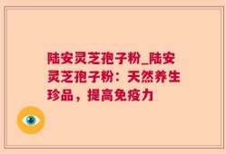 陆安灵芝孢子粉_陆安灵芝孢子粉：天然养生珍品，提高免疫力