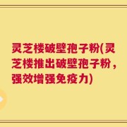 灵芝楼破壁孢子粉(灵芝楼推出破壁孢子粉，强效增强免疫力)