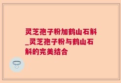 灵芝孢子粉加鹤山石斛_灵芝孢子粉与鹤山石斛的完美结合