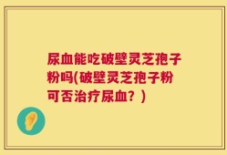 尿血能吃破壁灵芝孢子粉吗(破壁灵芝孢子粉可否治疗尿血？)