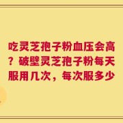 吃灵芝孢子粉血压会高？破壁灵芝孢子粉每天服用几次，每次服多少