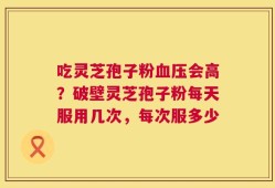 吃灵芝孢子粉血压会高？破壁灵芝孢子粉每天服用几次，每次服多少
