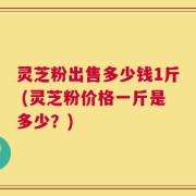灵芝粉出售多少钱1斤 (灵芝粉价格一斤是多少？)