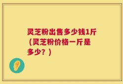灵芝粉出售多少钱1斤 (灵芝粉价格一斤是多少？)
