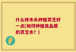 什么样木头种植灵芝好一点(如何种植高品质的灵芝木？)