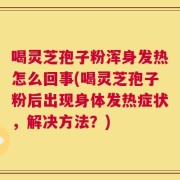 喝灵芝孢子粉浑身发热怎么回事(喝灵芝孢子粉后出现身体发热症状，解决方法？)