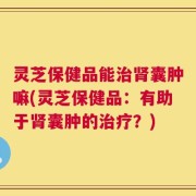 灵芝保健品能治肾囊肿嘛(灵芝保健品：有助于肾囊肿的治疗？)