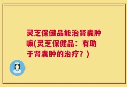 灵芝保健品能治肾囊肿嘛(灵芝保健品：有助于肾囊肿的治疗？)