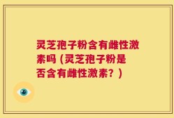 灵芝孢子粉含有雌性激素吗 (灵芝孢子粉是否含有雌性激素？)