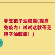 苓芝孢子油胶囊(提高免疫力！试试这款苓芝孢子油胶囊！)
