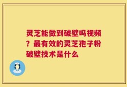 灵芝能做到破壁吗视频？最有效的灵芝孢子粉破壁技术是什么