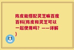 陈皮能搭配灵芝嘛百度百科(陈皮和灵芝可以一起使用吗？——详解)