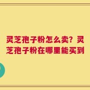 灵芝孢子粉怎么卖？灵芝孢子粉在哪里能买到