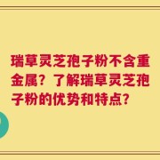 瑞草灵芝孢子粉不含重金属？了解瑞草灵芝孢子粉的优势和特点？