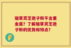 瑞草灵芝孢子粉不含重金属？了解瑞草灵芝孢子粉的优势和特点？