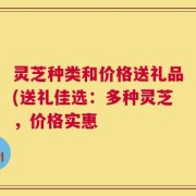 灵芝种类和价格送礼品(送礼佳选：多种灵芝，价格实惠